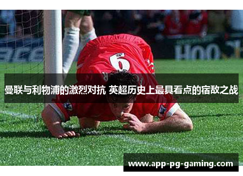曼联与利物浦的激烈对抗 英超历史上最具看点的宿敌之战