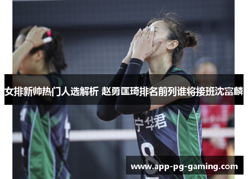 女排新帅热门人选解析 赵勇匡琦排名前列谁将接班沈富麟