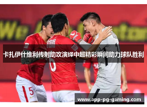 卡扎伊什维利传射助攻演绎中超精彩瞬间助力球队胜利