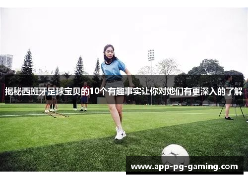 揭秘西班牙足球宝贝的10个有趣事实让你对她们有更深入的了解