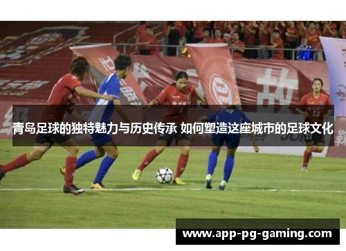 青岛足球的独特魅力与历史传承 如何塑造这座城市的足球文化