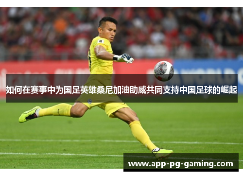 如何在赛事中为国足英雄桑尼加油助威共同支持中国足球的崛起