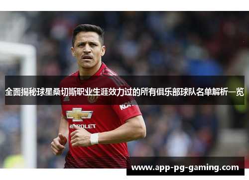 全面揭秘球星桑切斯职业生涯效力过的所有俱乐部球队名单解析一览