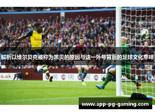 解析以维尔贝克被称为黑贝的原因与这一外号背后的足球文化意味 解析以维尔贝克被称为黑贝的原因与这一外号背后的足球文化意味