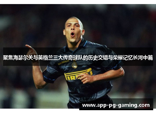 聚焦海瑟尔关与英格兰三大传奇球队的历史交错与荣耀记忆长河中篇